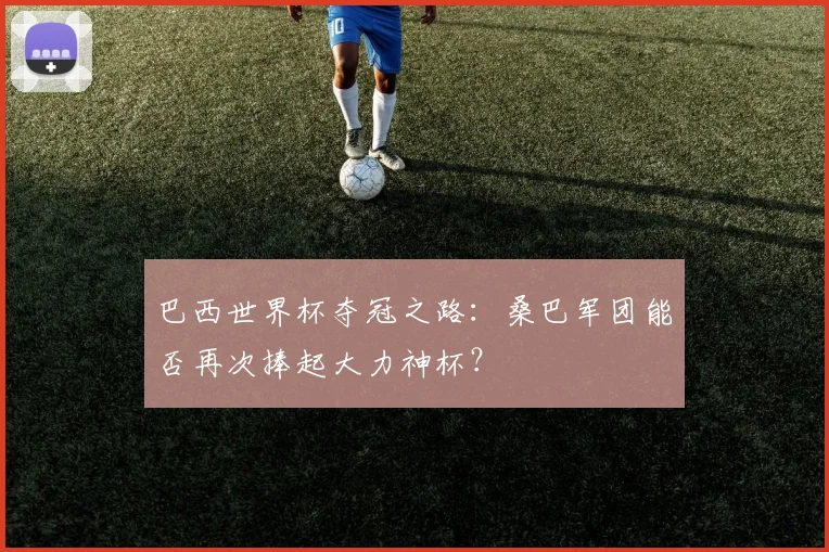 巴西世界杯夺冠之路：桑巴军团能否再次捧起大力神杯？