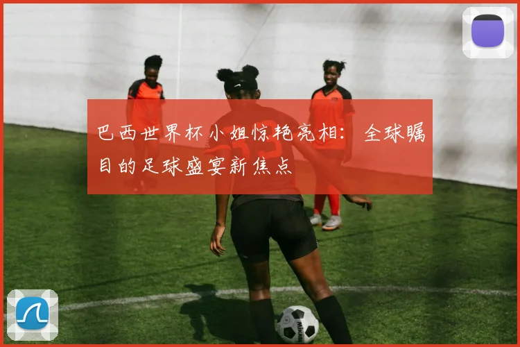 巴西世界杯小姐惊艳亮相：全球瞩目的足球盛宴新焦点