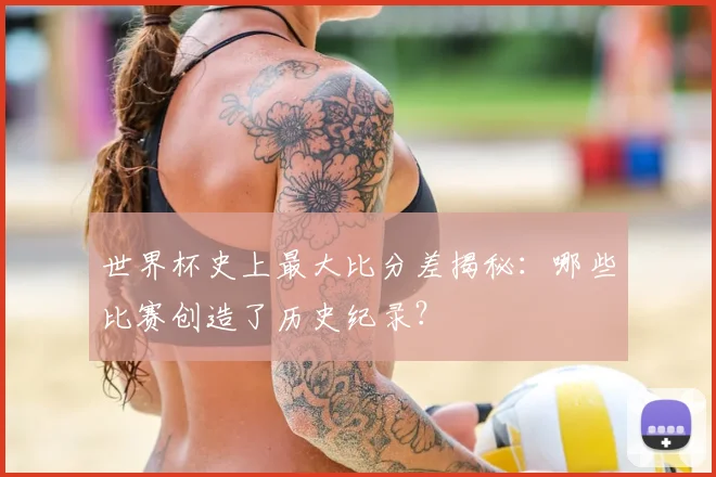 世界杯史上最大比分差揭秘:哪些比赛创造了历史纪录?