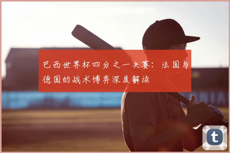 巴西世界杯四分之一决赛：法国与德国的战术博弈深度解读