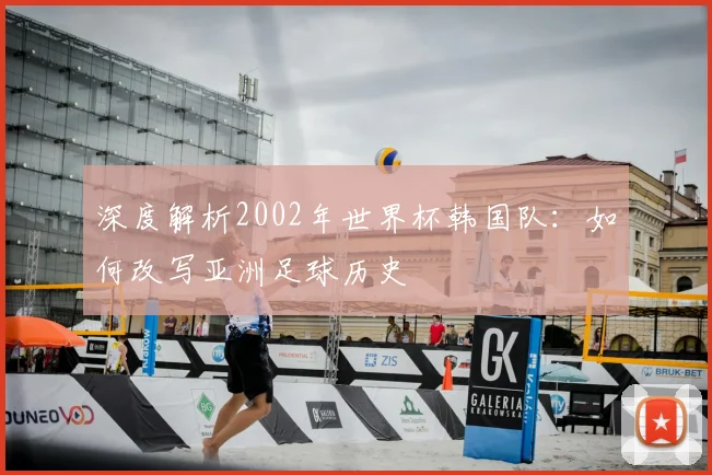 深度解析2002年世界杯韩国队：如何改写亚洲足球历史