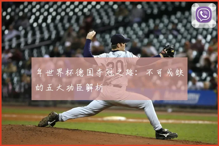年世界杯德国夺冠之路：不可或缺的五大功臣解析