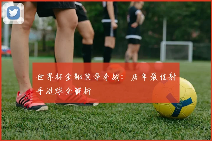 世界杯金靴奖争夺战:历年最佳射手进球全解析