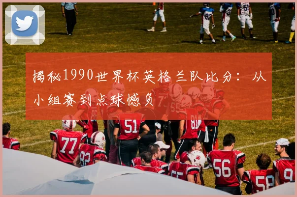 揭秘1990世界杯英格兰队比分：从小组赛到点球憾负