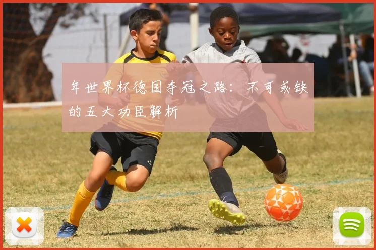 年世界杯德国夺冠之路：不可或缺的五大功臣解析