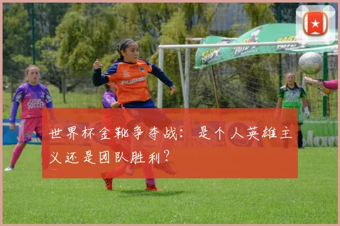 世界杯金靴争夺战:是个人英雄主义还是团队胜利?