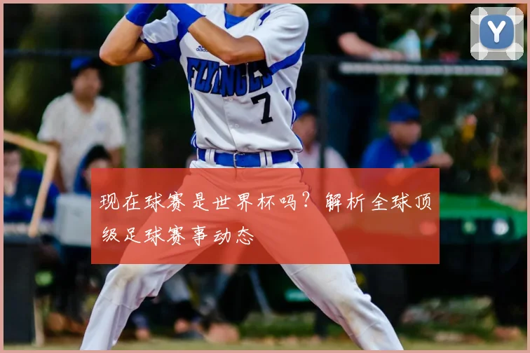 现在球赛是世界杯吗？解析全球顶级足球赛事动态