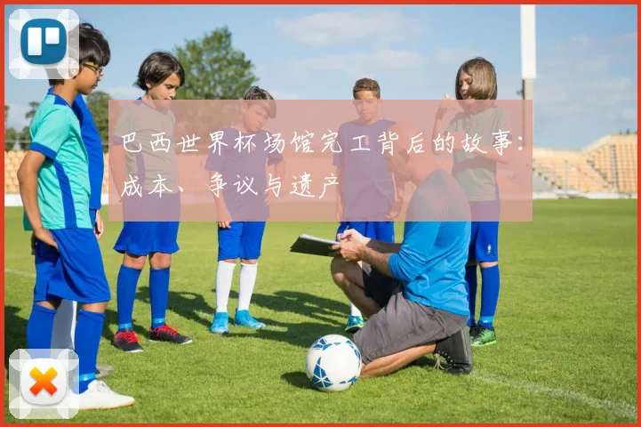 巴西世界杯场馆完工背后的故事：成本、争议与遗产