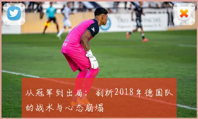 从冠军到出局：剖析2018年德国队的战术与心态崩塌